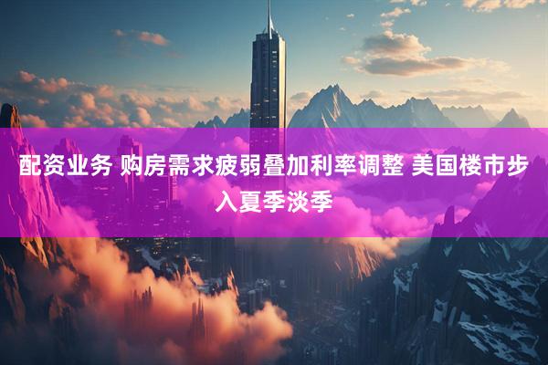 配资业务 购房需求疲弱叠加利率调整 美国楼市步入夏季淡季