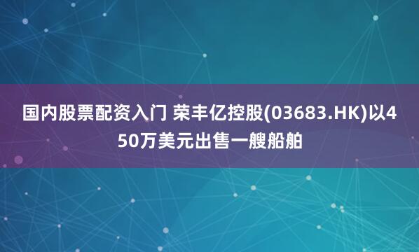 国内股票配资入门 荣丰亿控股(03683.HK)以450万美元出售一艘船舶