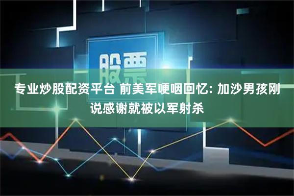 专业炒股配资平台 前美军哽咽回忆: 加沙男孩刚说感谢就被以军射杀