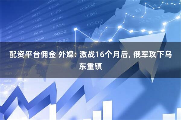 配资平台佣金 外媒: 激战16个月后, 俄军攻下乌东重镇