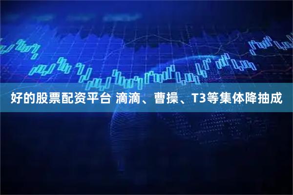 好的股票配资平台 滴滴、曹操、T3等集体降抽成
