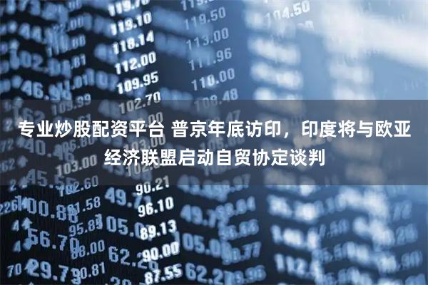 专业炒股配资平台 普京年底访印，印度将与欧亚经济联盟启动自贸协定谈判