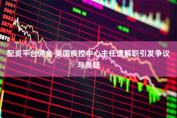 配资平台佣金 美国疾控中心主任遭解职引发争议与质疑
