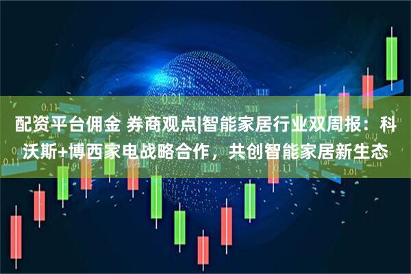 配资平台佣金 券商观点|智能家居行业双周报：科沃斯+博西家电战略合作，共创智能家居新生态