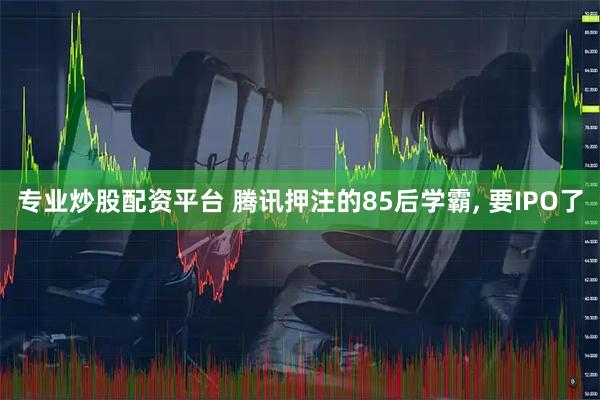 专业炒股配资平台 腾讯押注的85后学霸, 要IPO了