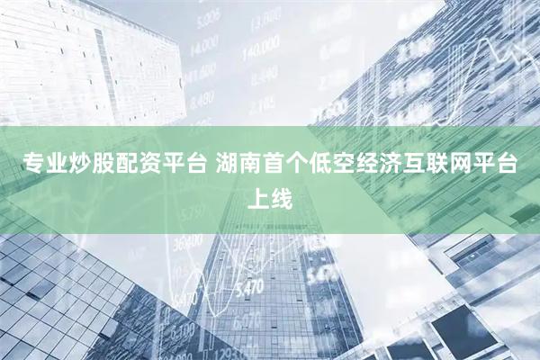 专业炒股配资平台 湖南首个低空经济互联网平台上线