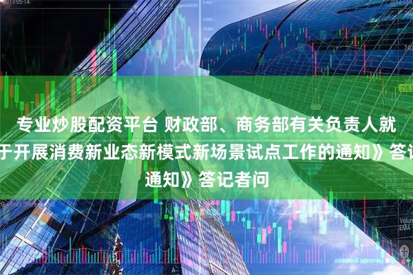 专业炒股配资平台 财政部、商务部有关负责人就 《关于开展消费新业态新模式新场景试点工作的通知》答记者问