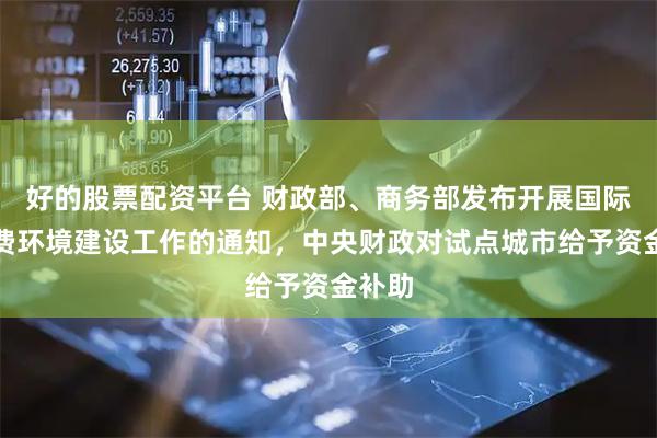 好的股票配资平台 财政部、商务部发布开展国际化消费环境建设工作的通知，中央财政对试点城市给予资金补助