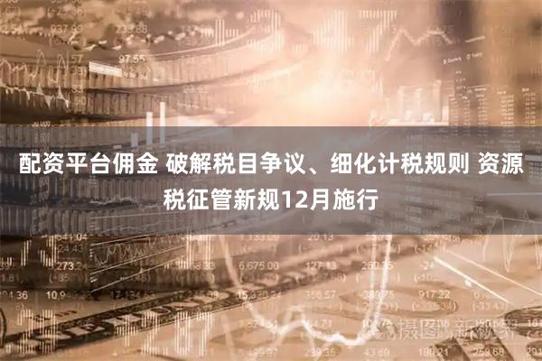 配资平台佣金 破解税目争议、细化计税规则 资源税征管新规12月施行