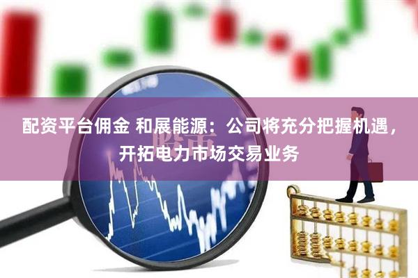 配资平台佣金 和展能源：公司将充分把握机遇，开拓电力市场交易业务
