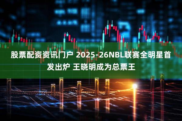 股票配资资讯门户 2025-26NBL联赛全明星首发出炉 王晓明成为总票王