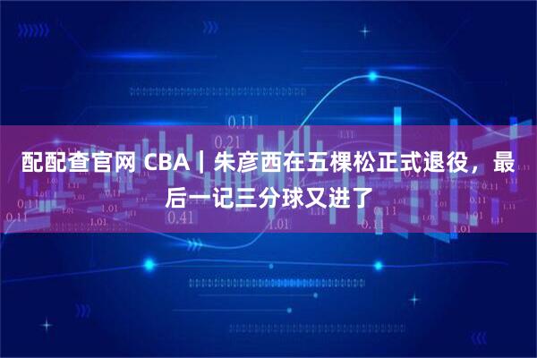 配配查官网 CBA｜朱彦西在五棵松正式退役，最后一记三分球又进了