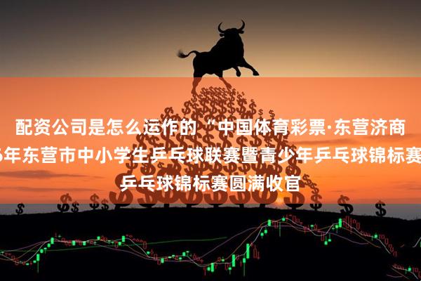 配资公司是怎么运作的 “中国体育彩票·东营济商杯”2026年东营市中小学生乒乓球联赛暨青少年乒乓球锦标赛圆满收官