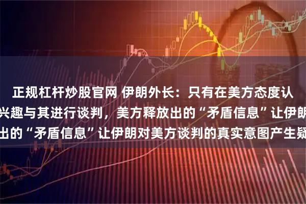 正规杠杆炒股官网 伊朗外长：只有在美方态度认真的前提下，伊朗才有兴趣与其进行谈判，美方释放出的“矛盾信息”让伊朗对美方谈判的真实意图产生疑虑