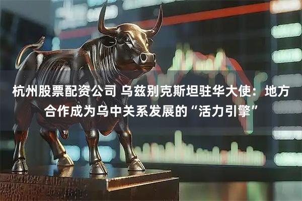 杭州股票配资公司 乌兹别克斯坦驻华大使：地方合作成为乌中关系发展的“活力引擎”